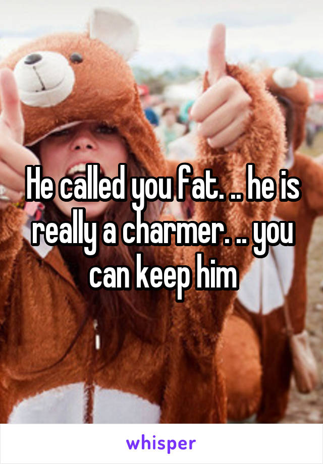 He called you fat. .. he is really a charmer. .. you can keep him