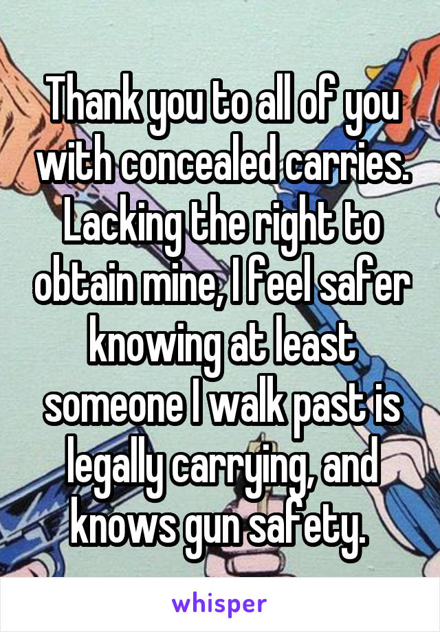 Thank you to all of you with concealed carries. Lacking the right to obtain mine, I feel safer knowing at least someone I walk past is legally carrying, and knows gun safety. 