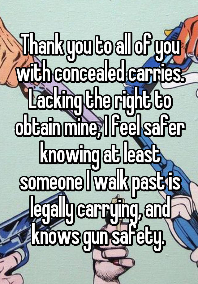 Thank you to all of you with concealed carries. Lacking the right to obtain mine, I feel safer knowing at least someone I walk past is legally carrying, and knows gun safety. 