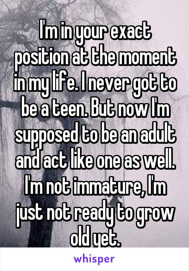 I'm in your exact position at the moment in my life. I never got to be a teen. But now I'm supposed to be an adult and act like one as well. I'm not immature, I'm just not ready to grow old yet.