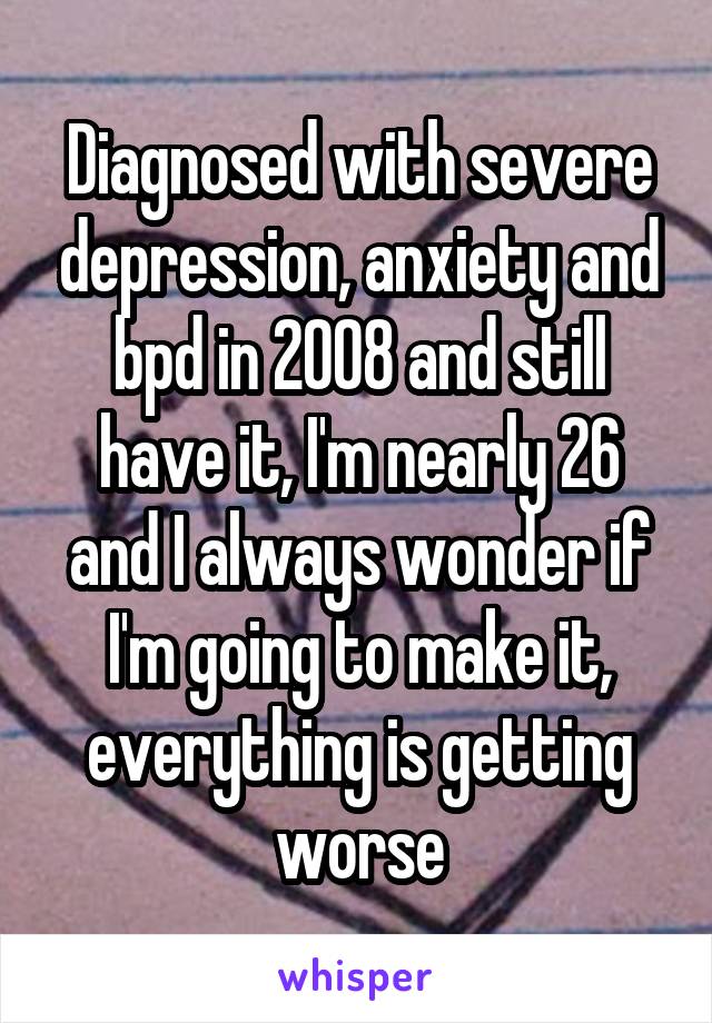 Diagnosed with severe depression, anxiety and bpd in 2008 and still have it, I'm nearly 26 and I always wonder if I'm going to make it, everything is getting worse