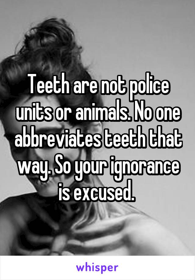 Teeth are not police units or animals. No one abbreviates teeth that way. So your ignorance is excused. 