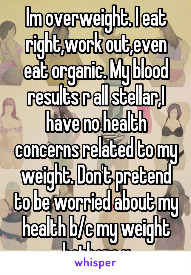 Im overweight. I eat right,work out,even eat organic. My blood results r all stellar,I have no health concerns related to my weight. Don't pretend to be worried about my health b/c my weight bothers u