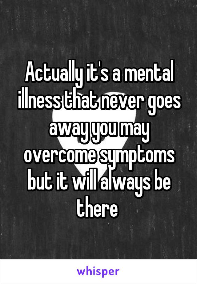 Actually it's a mental illness that never goes away you may overcome symptoms but it will always be there 