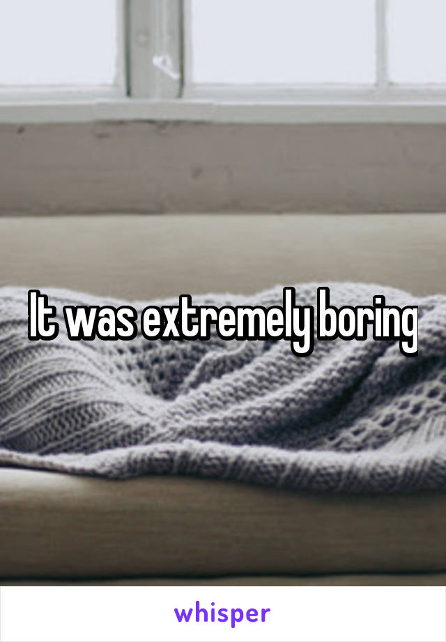 It was extremely boring
