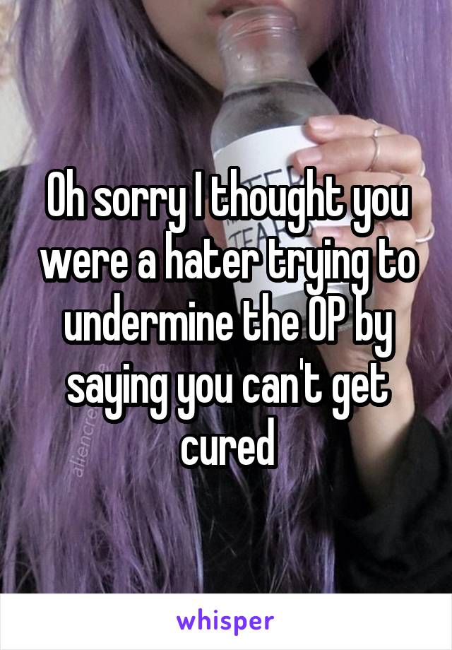 Oh sorry I thought you were a hater trying to undermine the OP by saying you can't get cured