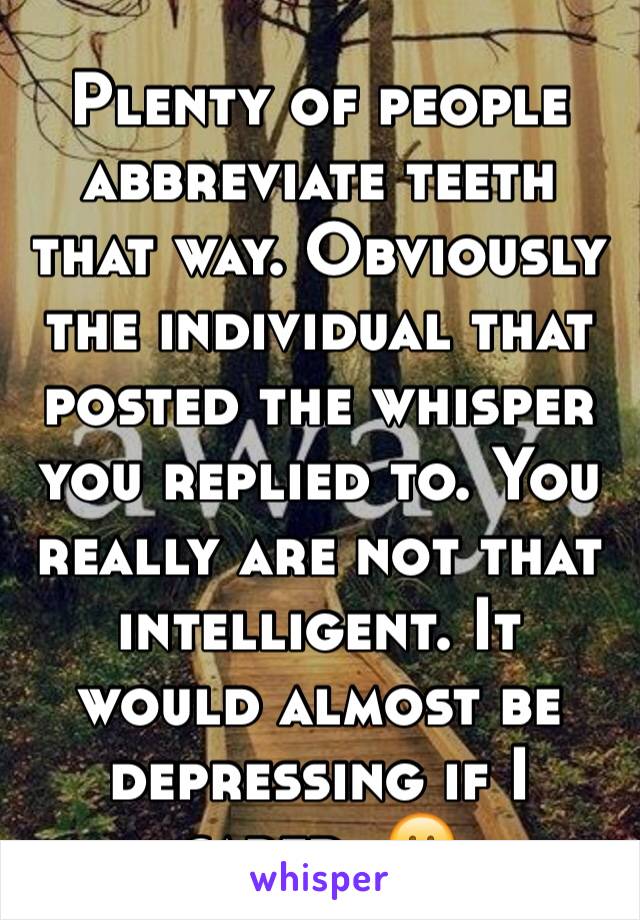 Plenty of people abbreviate teeth that way. Obviously the individual that posted the whisper you replied to. You really are not that intelligent. It would almost be depressing if I cared. 😕