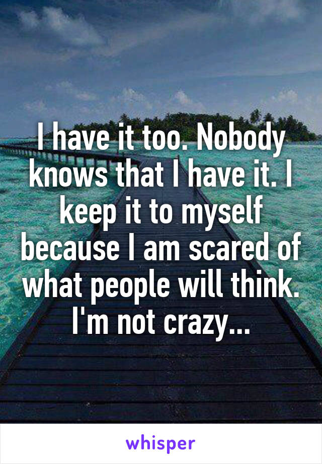 I have it too. Nobody knows that I have it. I keep it to myself because I am scared of what people will think. I'm not crazy...