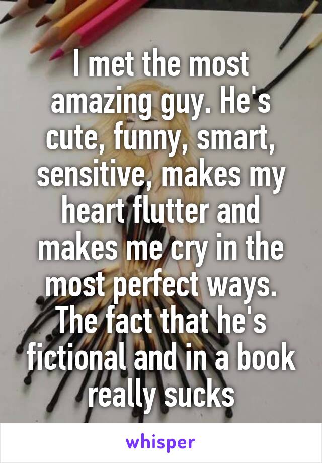 I met the most amazing guy. He's cute, funny, smart, sensitive, makes my heart flutter and makes me cry in the most perfect ways.
The fact that he's fictional and in a book really sucks