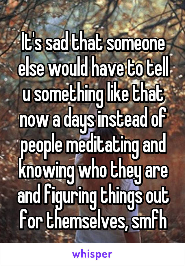 It's sad that someone else would have to tell u something like that now a days instead of people meditating and knowing who they are and figuring things out for themselves, smfh