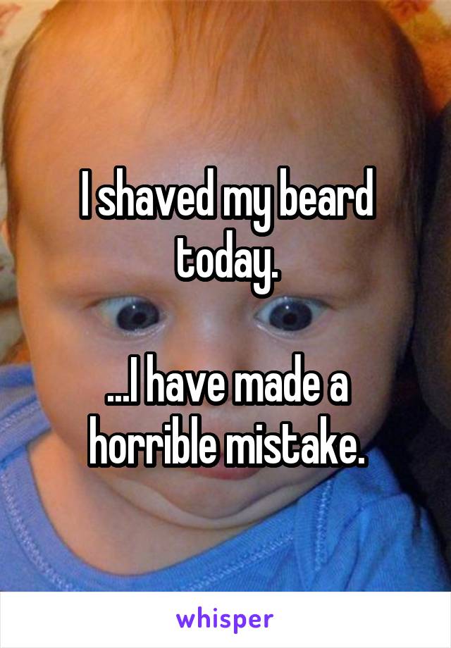 I shaved my beard today.

...I have made a horrible mistake.
