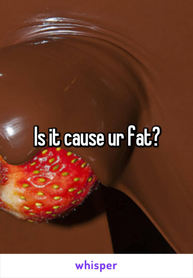 Is it cause ur fat?
