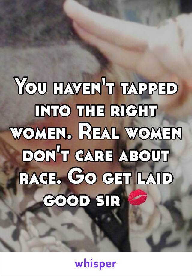 You haven't tapped into the right women. Real women don't care about race. Go get laid good sir 💋