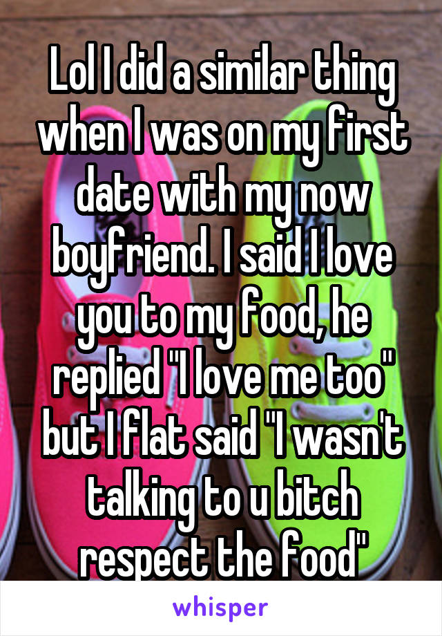 Lol I did a similar thing when I was on my first date with my now boyfriend. I said I love you to my food, he replied "I love me too" but I flat said "I wasn't talking to u bitch respect the food"