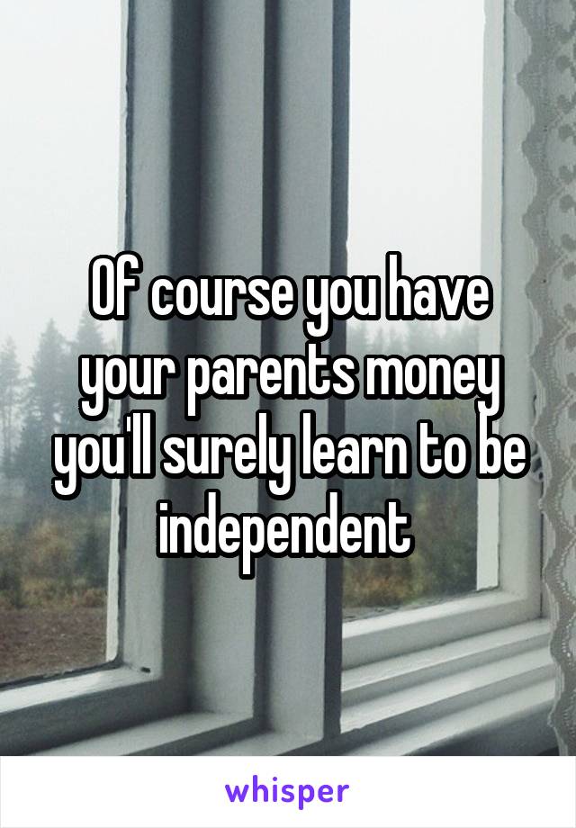 Of course you have your parents money you'll surely learn to be independent 