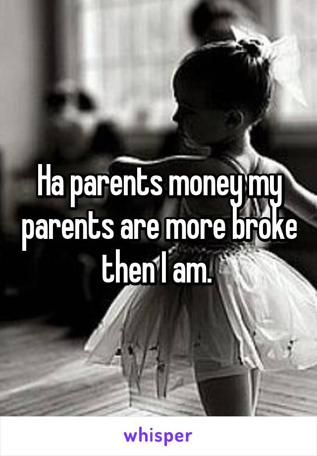 Ha parents money my parents are more broke then I am. 