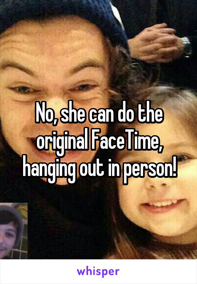 No, she can do the original FaceTime, hanging out in person!