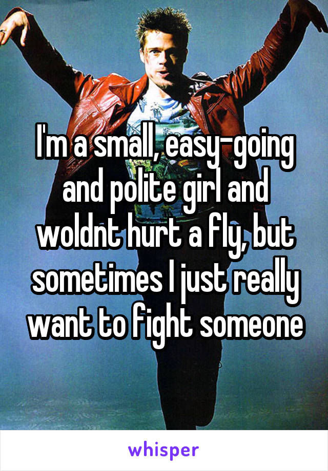 I'm a small, easy-going and polite girl and woldnt hurt a fly, but sometimes I just really want to fight someone