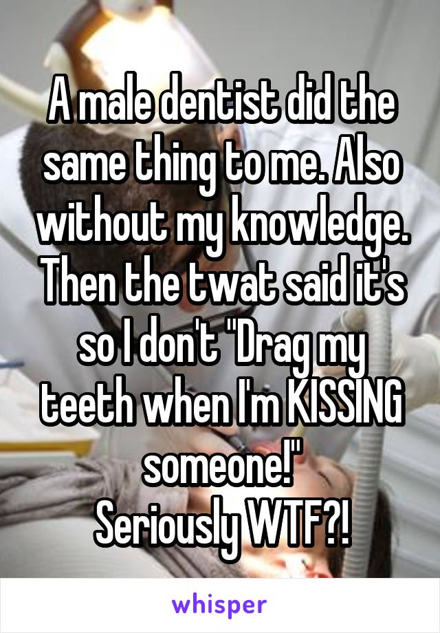 A male dentist did the same thing to me. Also without my knowledge.
Then the twat said it's so I don't "Drag my teeth when I'm KISSING someone!"
Seriously WTF?!