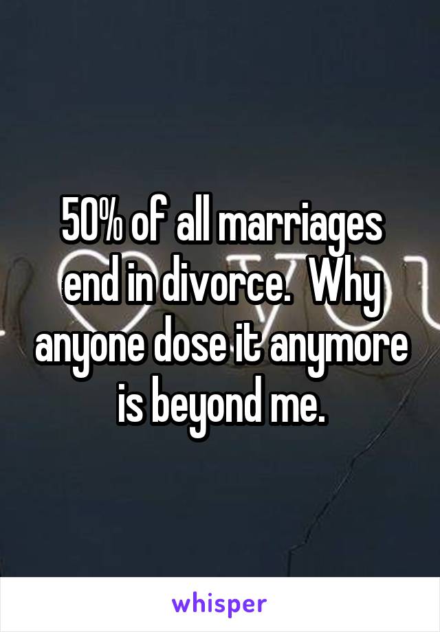 50% of all marriages end in divorce.  Why anyone dose it anymore is beyond me.