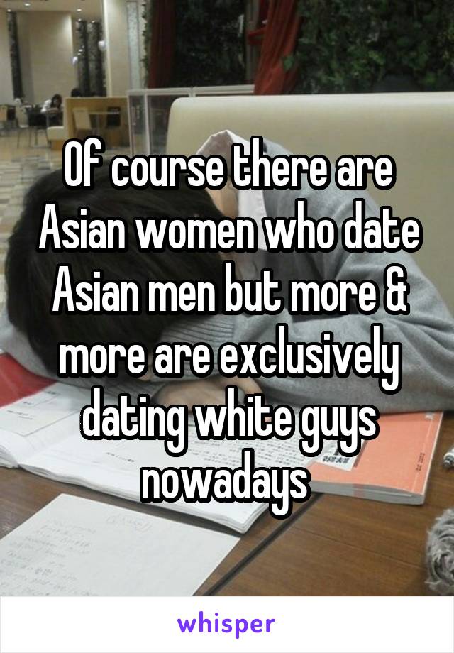 Of course there are Asian women who date Asian men but more & more are exclusively dating white guys nowadays 