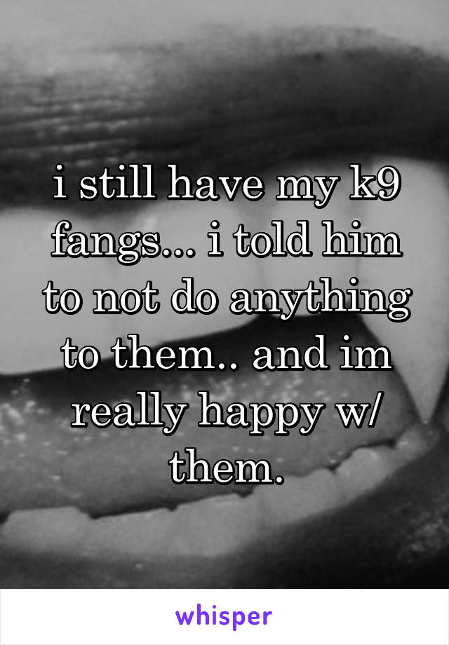 i still have my k9 fangs... i told him to not do anything to them.. and im really happy w/ them.