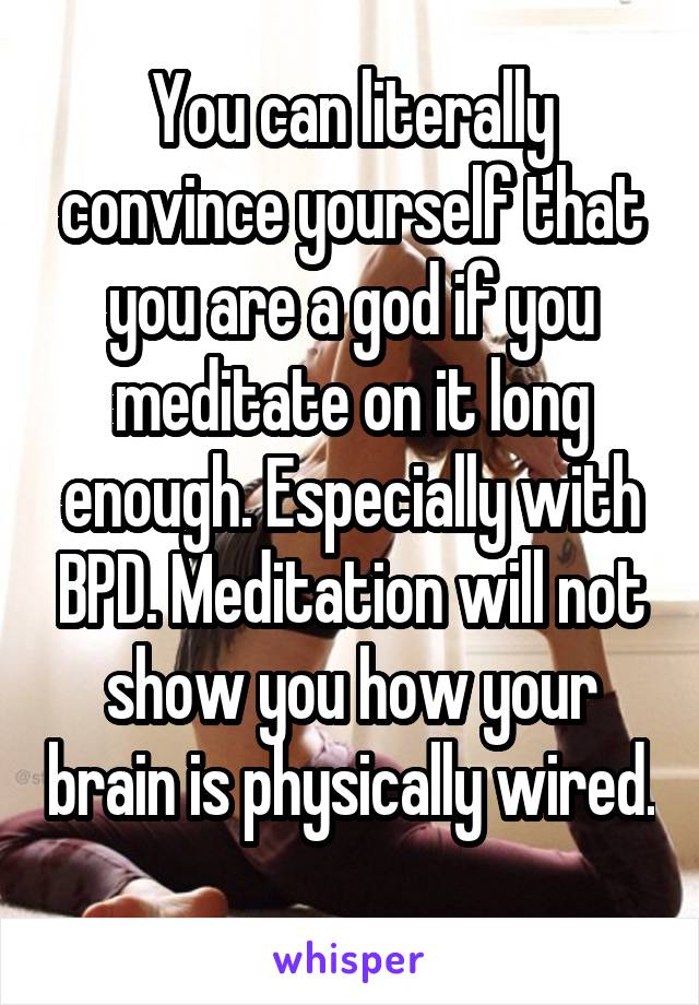 You can literally convince yourself that you are a god if you meditate on it long enough. Especially with BPD. Meditation will not show you how your brain is physically wired. 