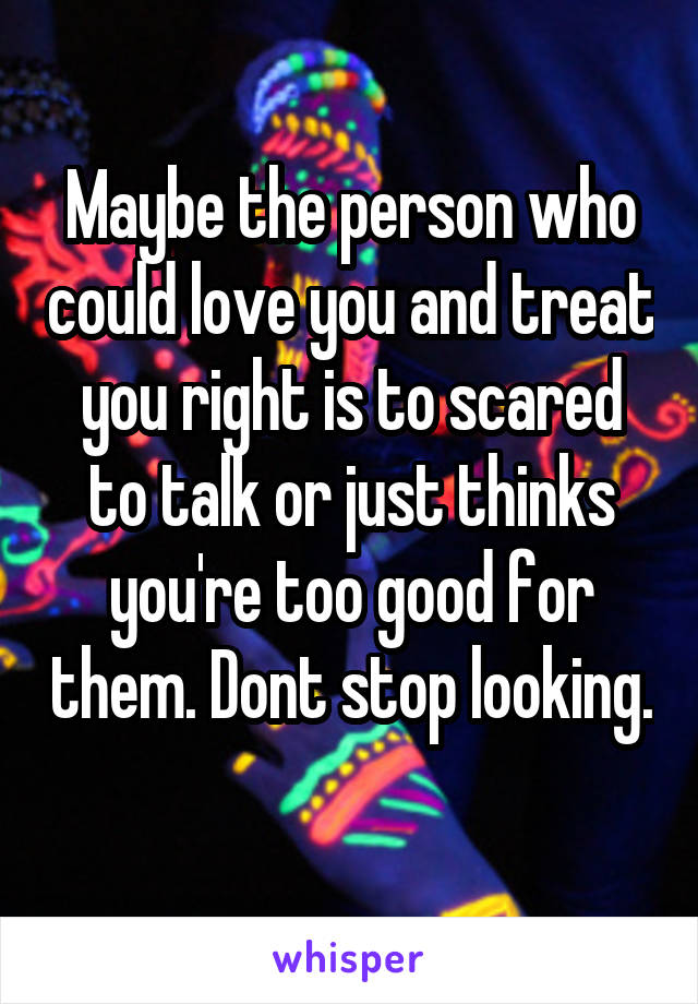 Maybe the person who could love you and treat you right is to scared to talk or just thinks you're too good for them. Dont stop looking. 