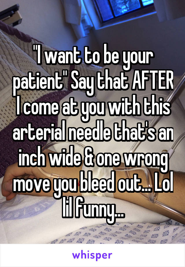 "I want to be your patient" Say that AFTER I come at you with this arterial needle that's an inch wide & one wrong move you bleed out... Lol lil funny...