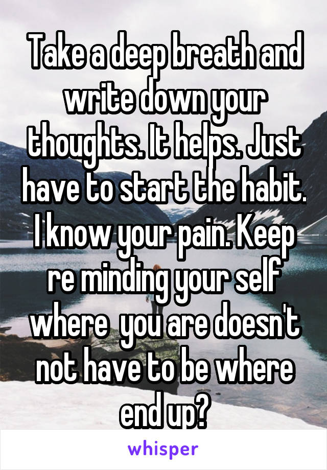 Take a deep breath and write down your thoughts. It helps. Just have to start the habit. I know your pain. Keep re minding your self where  you are doesn't not have to be where end up?