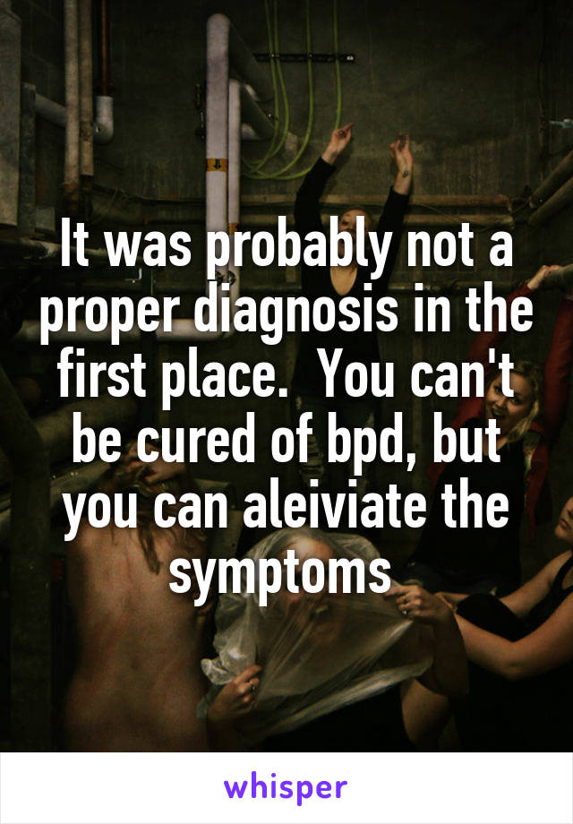 It was probably not a proper diagnosis in the first place.  You can't be cured of bpd, but you can aleiviate the symptoms 