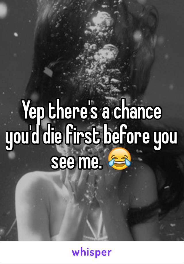 Yep there's a chance you'd die first before you see me. 😂