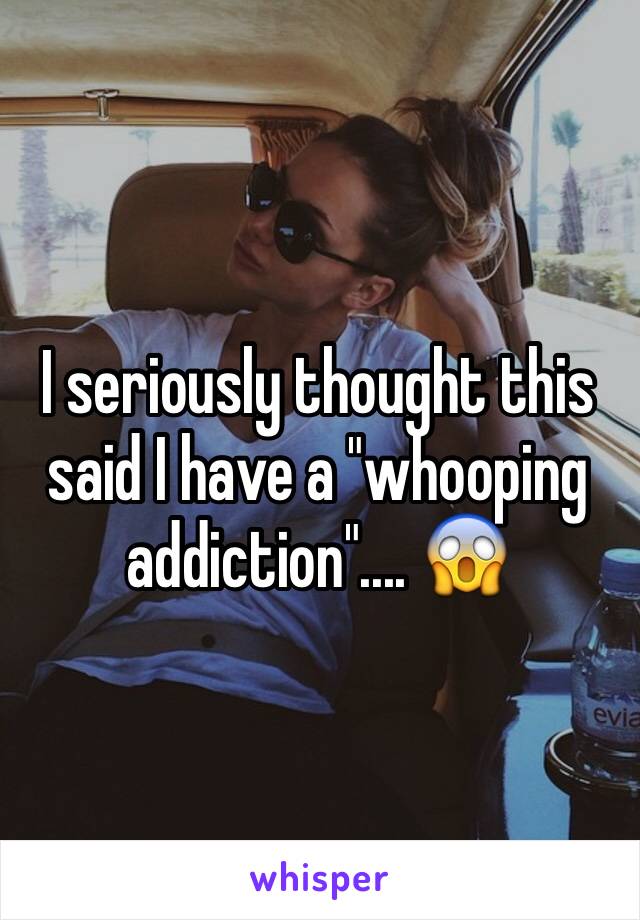 I seriously thought this said I have a "whooping addiction".... 😱