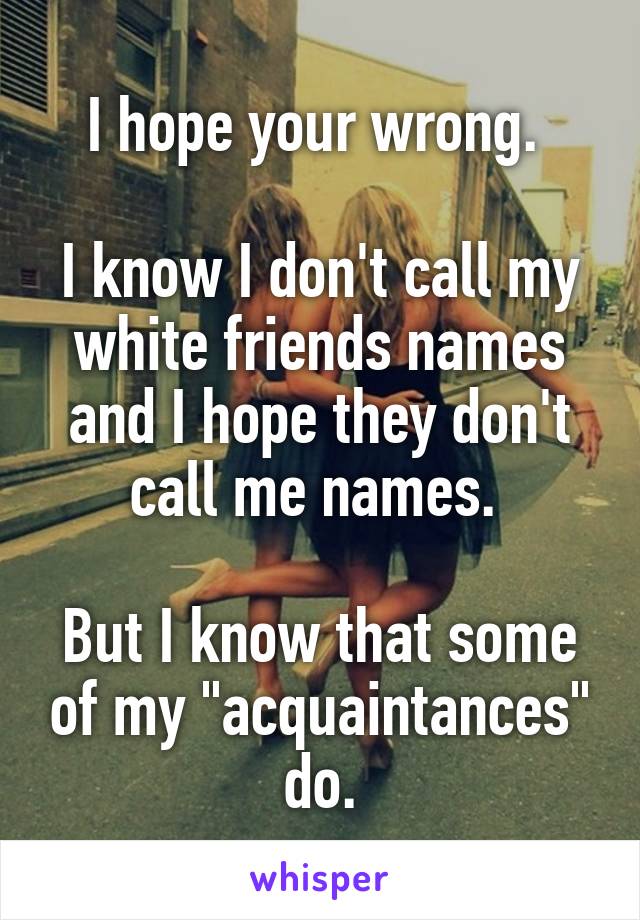 I hope your wrong. 

I know I don't call my white friends names and I hope they don't call me names. 

But I know that some of my "acquaintances" do.