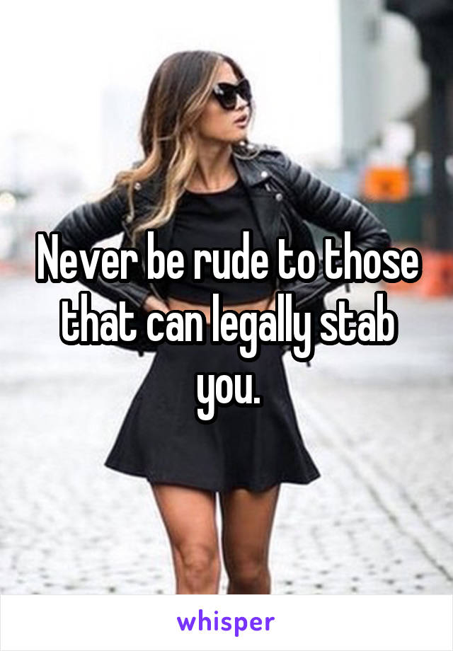 Never be rude to those that can legally stab you.