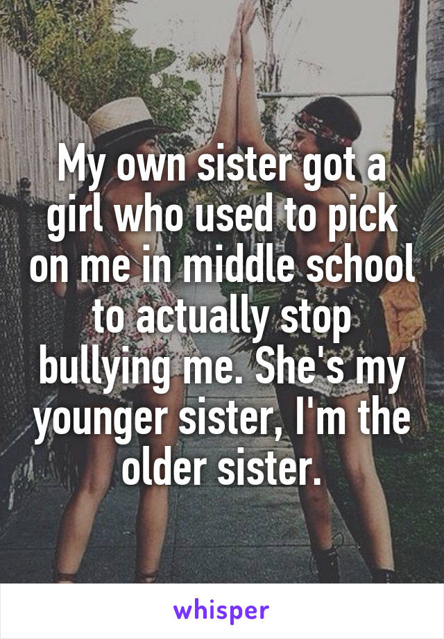 My own sister got a girl who used to pick on me in middle school to actually stop bullying me. She's my younger sister, I'm the older sister.