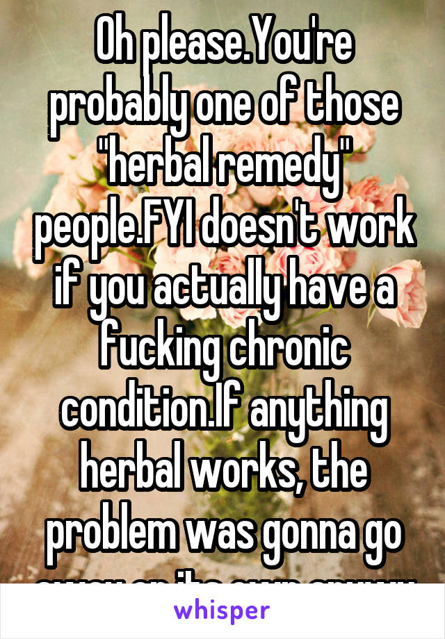 Oh please.You're probably one of those "herbal remedy" people.FYI doesn't work if you actually have a fucking chronic condition.If anything herbal works, the problem was gonna go away on its own anywy