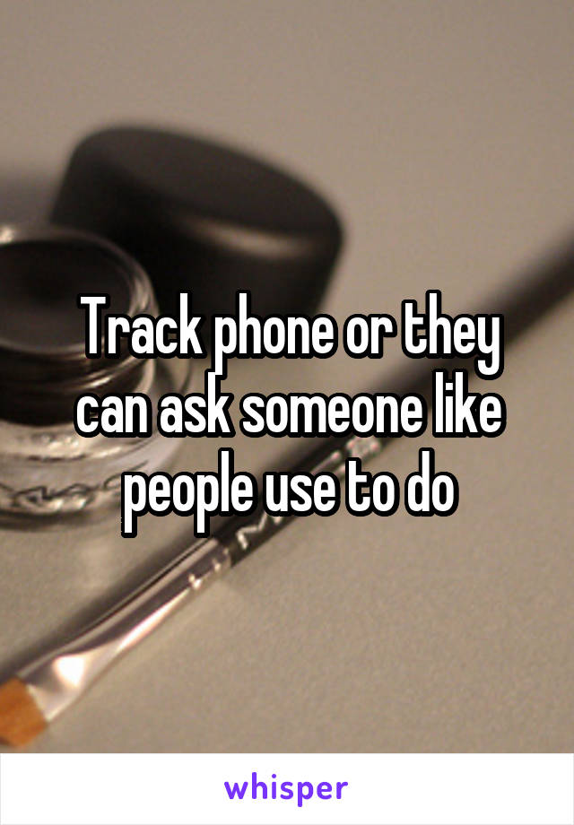 Track phone or they can ask someone like people use to do