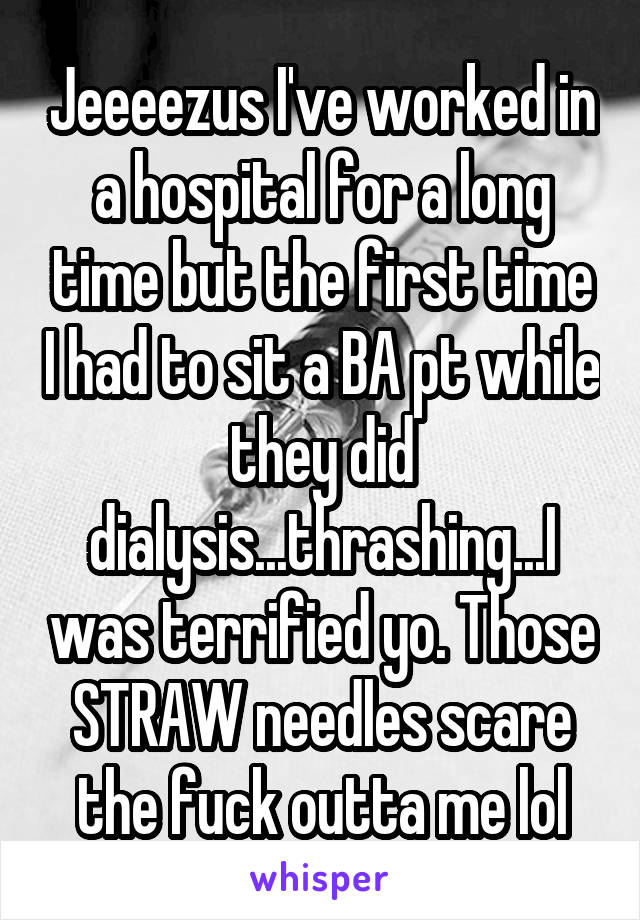 Jeeeezus I've worked in a hospital for a long time but the first time I had to sit a BA pt while they did dialysis...thrashing...I was terrified yo. Those STRAW needles scare the fuck outta me lol