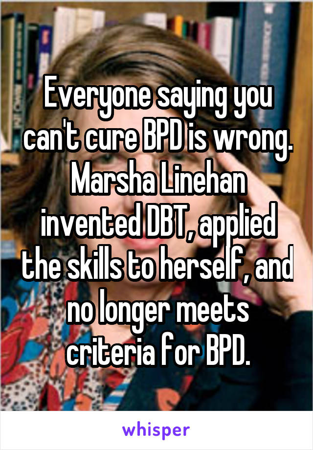 Everyone saying you can't cure BPD is wrong. Marsha Linehan invented DBT, applied the skills to herself, and no longer meets criteria for BPD.