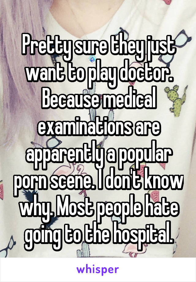 Pretty sure they just want to play doctor. Because medical examinations are apparently a popular porn scene. I don't know why. Most people hate going to the hospital.