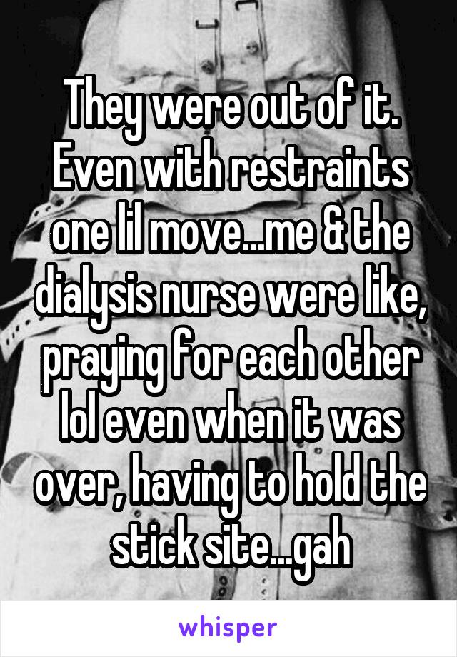 They were out of it. Even with restraints one lil move...me & the dialysis nurse were like, praying for each other lol even when it was over, having to hold the stick site...gah