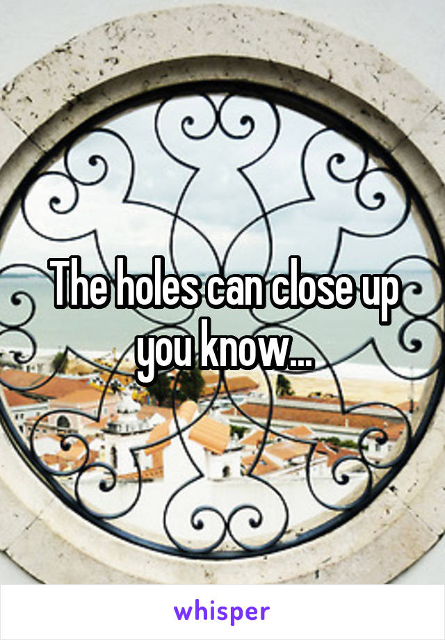 The holes can close up you know...