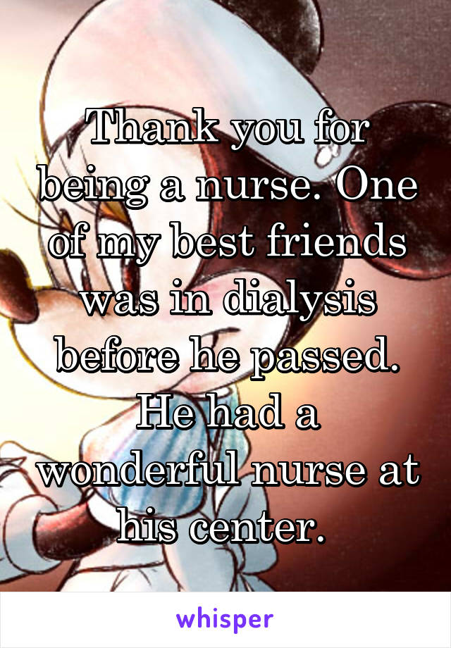 Thank you for being a nurse. One of my best friends was in dialysis before he passed. He had a wonderful nurse at his center. 