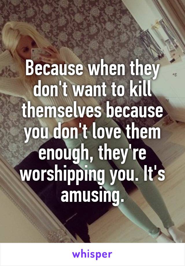 Because when they don't want to kill themselves because you don't love them enough, they're worshipping you. It's amusing.