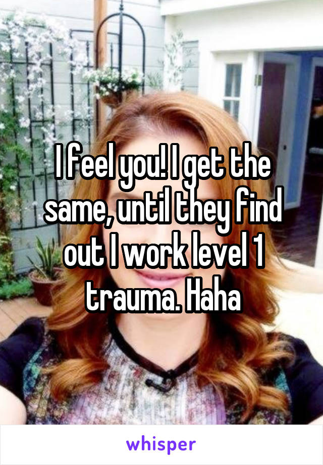 I feel you! I get the same, until they find out I work level 1 trauma. Haha