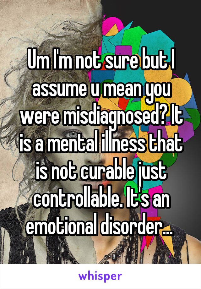 Um I'm not sure but I assume u mean you were misdiagnosed? It is a mental illness that is not curable just controllable. It's an emotional disorder... 