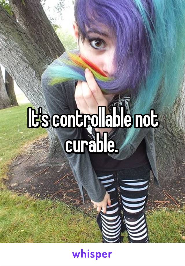 It's controllable not curable. 