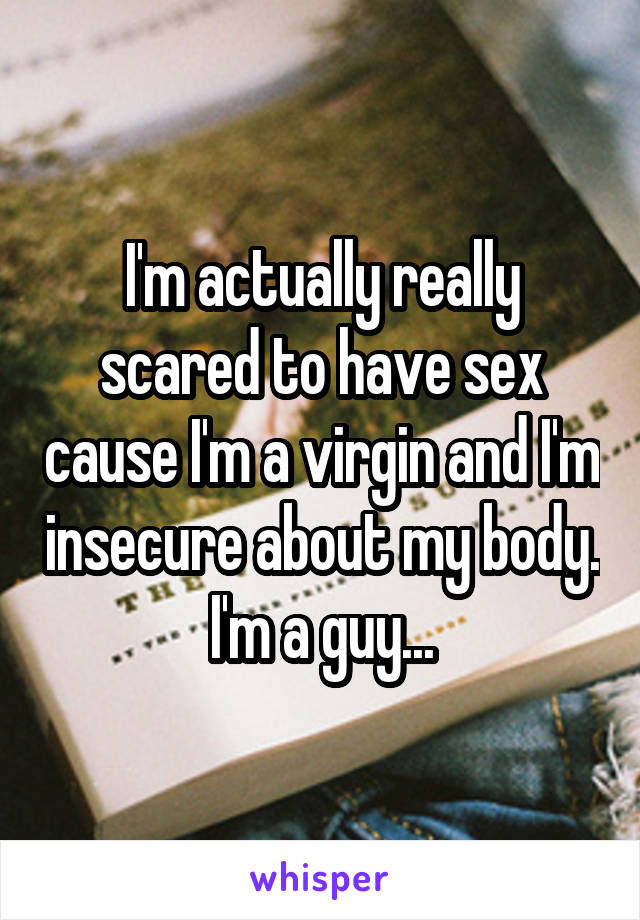 I'm actually really scared to have sex cause I'm a virgin and I'm insecure about my body. I'm a guy...