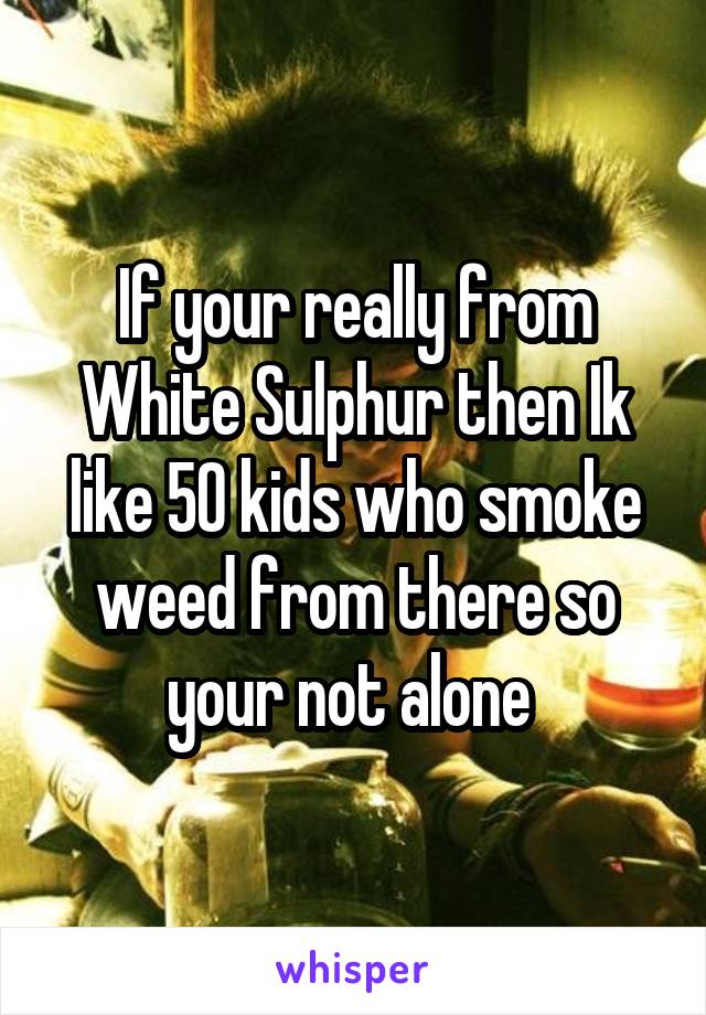 If your really from White Sulphur then Ik like 50 kids who smoke weed from there so your not alone 